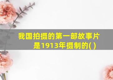 我国拍摄的第一部故事片是1913年摄制的( )